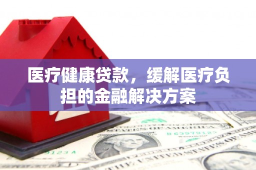 金溪医疗健康贷款，缓解医疗负担的金融解决方案